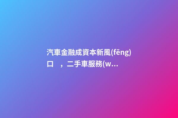 汽車金融成資本新風(fēng)口，二手車服務(wù)崛起！